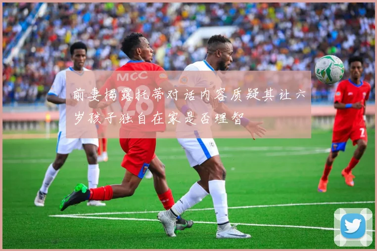 前妻揭露托蒂对话内容质疑其让六岁孩子独自在家是否理智
