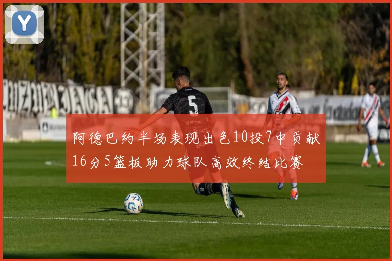 阿德巴约半场表现出色10投7中贡献16分5篮板助力球队高效终结比赛
