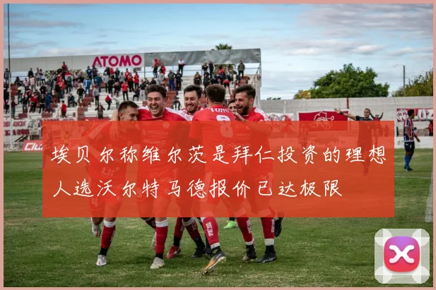 埃贝尔称维尔茨是拜仁投资的理想人选沃尔特马德报价已达极限