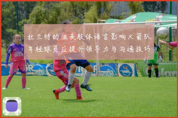 杜兰特的沮丧肢体语言影响火箭队年轻球员应提升领导力与沟通技巧