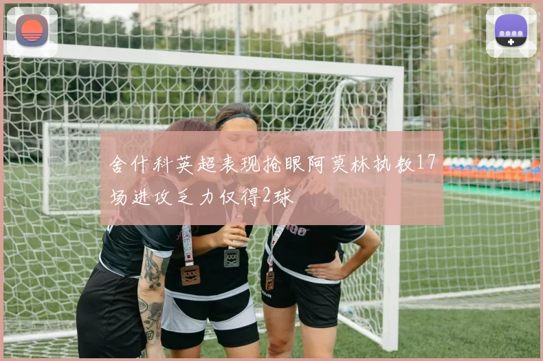 舍什科英超表现抢眼阿莫林执教17场进攻乏力仅得2球
