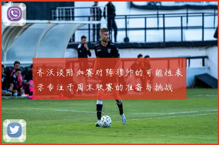 齐沃谈附加赛对阵穆帅的可能性表示专注于周末联赛的准备与挑战
