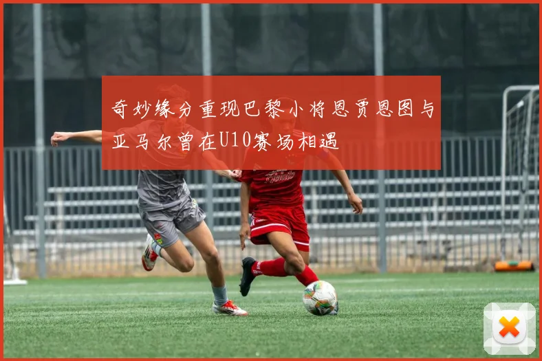 奇妙缘分重现巴黎小将恩贾恩图与亚马尔曾在U10赛场相遇