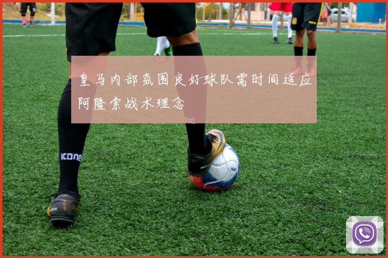 皇马内部氛围良好球队需时间适应阿隆索战术理念