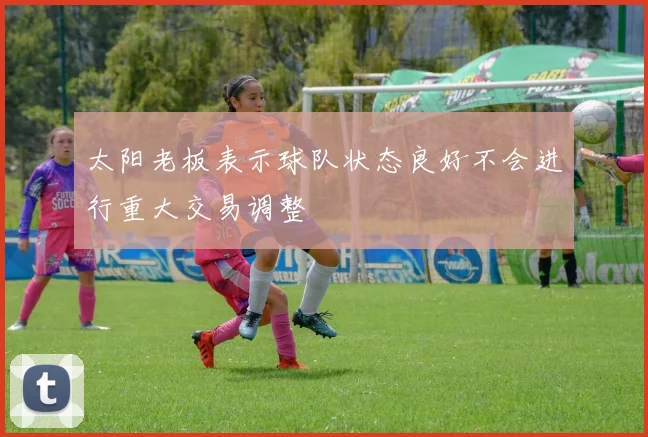 太阳老板表示球队状态良好不会进行重大交易调整
