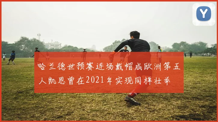 哈兰德世预赛连场戴帽成欧洲第五人凯恩曾在2021年实现同样壮举