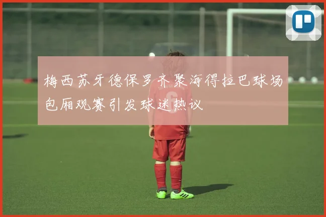 梅西苏牙德保罗齐聚海得拉巴球场包厢观赛引发球迷热议