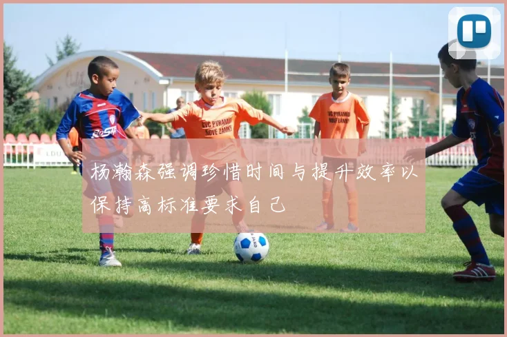 杨瀚森强调珍惜时间与提升效率以保持高标准要求自己