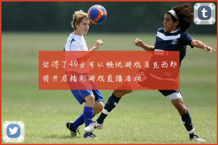你得了40分可以畅玩游戏马克西即将开启精彩游戏直播活动