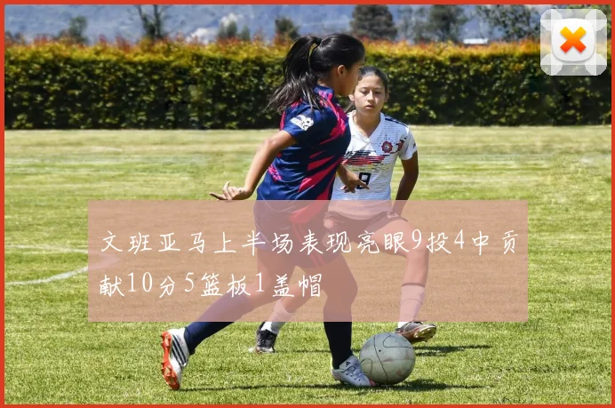 文班亚马上半场表现亮眼9投4中贡献10分5篮板1盖帽