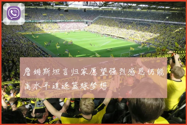 詹姆斯坦言归家愿望强烈感恩仍能高水平追逐篮球梦想