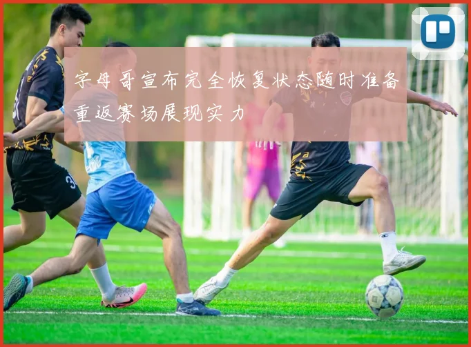 字母哥宣布完全恢复状态随时准备重返赛场展现实力