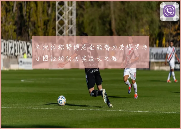 文托拉称赞博尼全能潜力劳塔罗与小图拉姆助力其成长之路