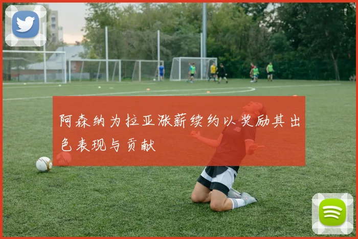 阿森纳为拉亚涨薪续约以奖励其出色表现与贡献