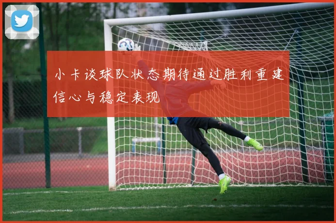 小卡谈球队状态期待通过胜利重建信心与稳定表现