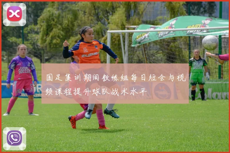 国足集训期间教练组每日短会与视频课程提升球队战术水平