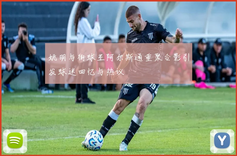 姚明与街球王阿尔斯通重聚合影引发球迷回忆与热议