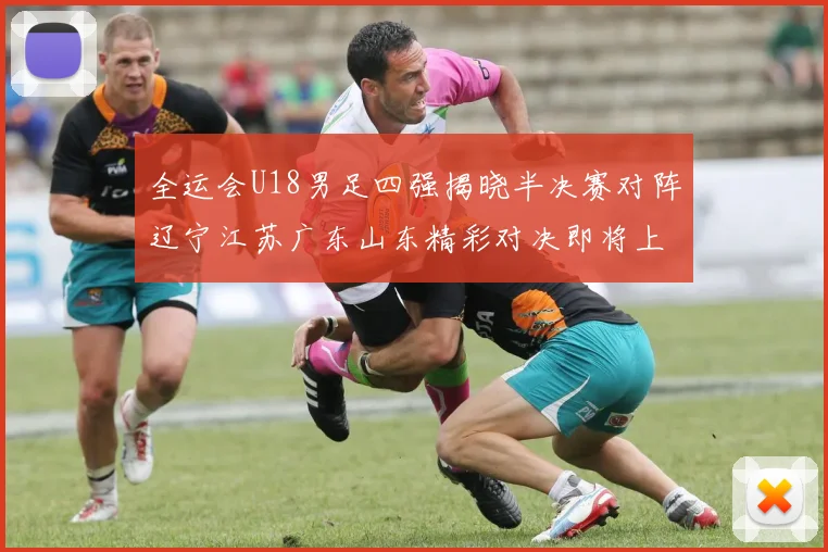 全运会U18男足四强揭晓半决赛对阵辽宁江苏广东山东精彩对决即将上演