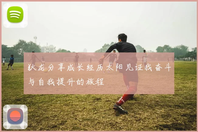 狄龙分享成长经历太阳见证我奋斗与自我提升的旅程