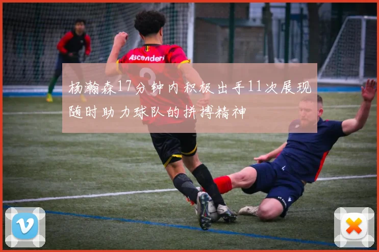 杨瀚森17分钟内积极出手11次展现随时助力球队的拼搏精神