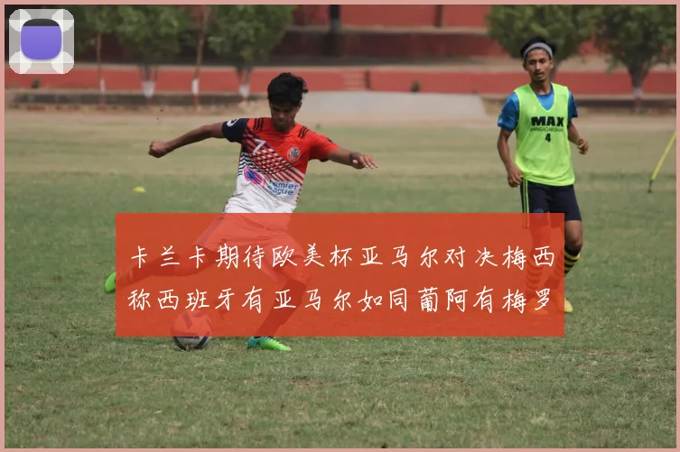 卡兰卡期待欧美杯亚马尔对决梅西称西班牙有亚马尔如同葡阿有梅罗