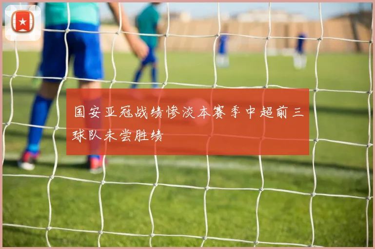 国安亚冠战绩惨淡本赛季中超前三球队未尝胜绩