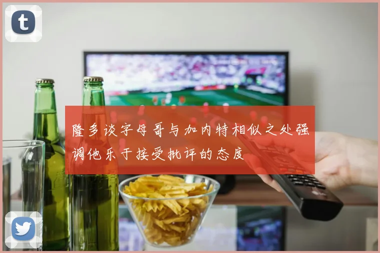 隆多谈字母哥与加内特相似之处强调他乐于接受批评的态度